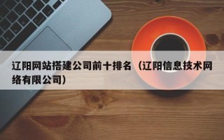 武威辽阳网站搭建公司前十排名（辽阳信息技术网络有限公司）