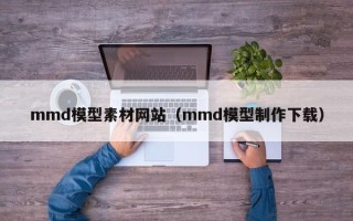 武威mmd模型素材网站（mmd模型制作下载）