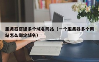 武威服务器搭建多个域名网站（一个服务器多个网站怎么绑定域名）