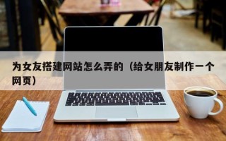 武威为女友搭建网站怎么弄的（给女朋友制作一个网页）