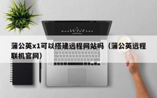 武威蒲公英x1可以搭建远程网站吗（蒲公英远程联机官网）